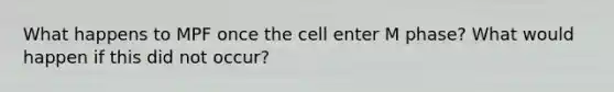 What happens to MPF once the cell enter M phase? What would happen if this did not occur?