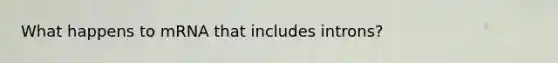 What happens to mRNA that includes introns?