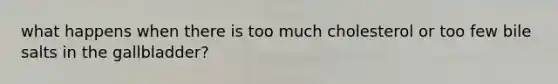 what happens when there is too much cholesterol or too few bile salts in the gallbladder?