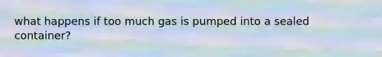 what happens if too much gas is pumped into a sealed container?