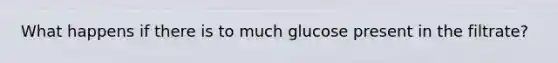 What happens if there is to much glucose present in the filtrate?