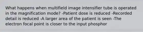 What happens when multifield image intensifier tube is operated in the magnification mode? -Patient dose is reduced -Recorded detail is reduced -A larger area of the patient is seen -The electron focal point is closer to the input phosphor