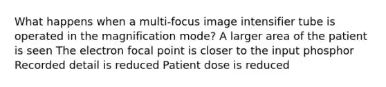 What happens when a multi-focus image intensifier tube is operated in the magnification mode? A larger area of the patient is seen The electron focal point is closer to the input phosphor Recorded detail is reduced Patient dose is reduced