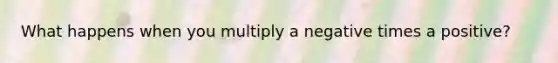 What happens when you multiply a negative times a positive?