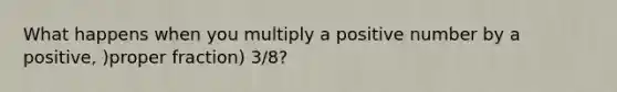 What happens when you multiply a positive number by a positive, )<a href='https://www.questionai.com/knowledge/kZQ3FpdBRo-proper-fraction' class='anchor-knowledge'>proper fraction</a>) 3/8?