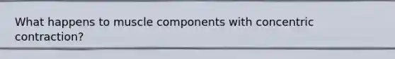 What happens to muscle components with concentric contraction?