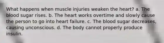 What happens when muscle injuries weaken the heart? a. The blood sugar rises. b. The heart works overtime and slowly cause the person to go into heart failure. c. The blood sugar decreases, causing unconscious. d. The body cannot properly produce insulin.