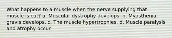 What happens to a muscle when the nerve supplying that muscle is cut? a. Muscular dystrophy develops. b. Myasthenia gravis develops. c. The muscle hypertrophies. d. Muscle paralysis and atrophy occur.