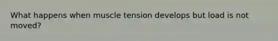 What happens when muscle tension develops but load is not moved?