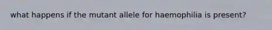 what happens if the mutant allele for haemophilia is present?