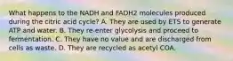 What happens to the NADH and FADH2 molecules produced during the citric acid cycle? A. They are used by ETS to generate ATP and water. B. They re-enter glycolysis and proceed to fermentation. C. They have no value and are discharged from cells as waste. D. They are recycled as acetyl COA.