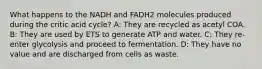 What happens to the NADH and FADH2 molecules produced during the critic acid cycle? A: They are recycled as acetyl COA. B: They are used by ETS to generate ATP and water. C: They re-enter glycolysis and proceed to fermentation. D: They have no value and are discharged from cells as waste.