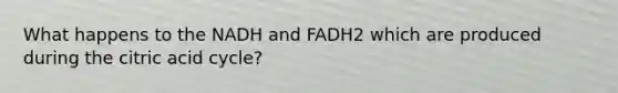 What happens to the NADH and FADH2 which are produced during the citric acid cycle?