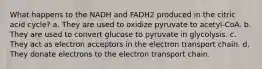 What happens to the NADH and FADH2 produced in the citric acid cycle? a. They are used to oxidize pyruvate to acetyl‑CoA. b. They are used to convert glucose to pyruvate in glycolysis. c. They act as electron acceptors in the electron transport chain. d. They donate electrons to the electron transport chain.