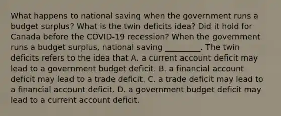 What happens to national saving when the government runs a budget​ surplus? What is the twin deficits​ idea? Did it hold for Canada before the​ COVID-19 recession? When the government runs a budget​ surplus, national saving _________. The twin deficits refers to the idea that A. a current account deficit may lead to a government budget deficit. B. a financial account deficit may lead to a trade deficit. C. a trade deficit may lead to a financial account deficit. D. a government budget deficit may lead to a current account deficit.