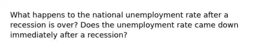 What happens to the national unemployment rate after a recession is over? Does the unemployment rate came down immediately after a recession?