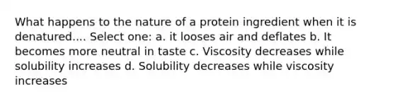 What happens to the nature of a protein ingredient when it is denatured.... Select one: a. it looses air and deflates b. It becomes more neutral in taste c. Viscosity decreases while solubility increases d. Solubility decreases while viscosity increases