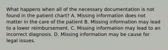 What happens when all of the necessary documentation is not found in the patient chart? A. Missing information does not matter in the care of the patient B. Missing information may lead to a lower reimbursement. C. Missing information may lead to an incorrect diagnosis. D. Missing information may be cause for legal issues.