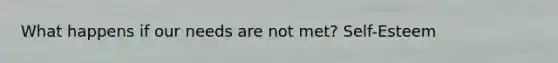 What happens if our needs are not met? Self-Esteem