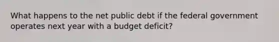 What happens to the net public debt if the federal government operates next year with​ a budget​ deficit?