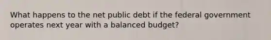 What happens to the net public debt if the federal government operates next year with​ a balanced budget​?