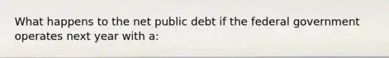 What happens to the net public debt if the federal government operates next year with​ a: