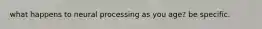 what happens to neural processing as you age? be specific.