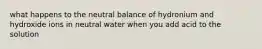 what happens to the neutral balance of hydronium and hydroxide ions in neutral water when you add acid to the solution