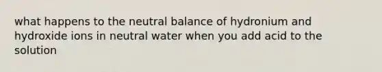 what happens to the neutral balance of hydronium and hydroxide ions in neutral water when you add acid to the solution