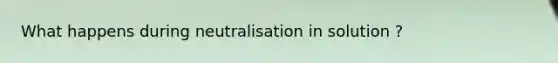 What happens during neutralisation in solution ?