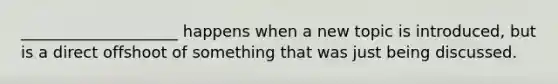 ____________________ happens when a new topic is introduced, but is a direct offshoot of something that was just being discussed.