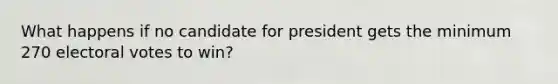 What happens if no candidate for president gets the minimum 270 electoral votes to win?