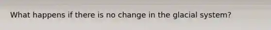 What happens if there is no change in the glacial system?