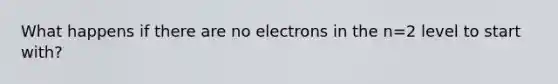 What happens if there are no electrons in the n=2 level to start with?