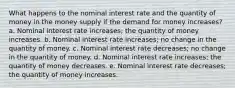 What happens to the nominal interest rate and the quantity of money in the money supply if the demand for money increases? a. Nominal interest rate increases; the quantity of money increases. b. Nominal interest rate increases; no change in the quantity of money. c. Nominal interest rate decreases; no change in the quantity of money. d. Nominal interest rate increases; the quantity of money decreases. e. Nominal interest rate decreases; the quantity of money increases.