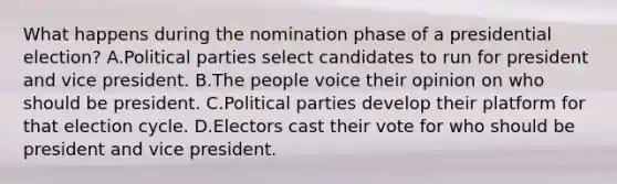 What happens during the nomination phase of a presidential election? A.Political parties select candidates to run for president and vice president. B.The people voice their opinion on who should be president. C.Political parties develop their platform for that election cycle. D.Electors cast their vote for who should be president and vice president.