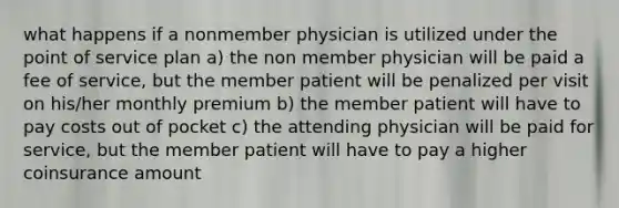 what happens if a nonmember physician is utilized under the point of service plan a) the non member physician will be paid a fee of service, but the member patient will be penalized per visit on his/her monthly premium b) the member patient will have to pay costs out of pocket c) the attending physician will be paid for service, but the member patient will have to pay a higher coinsurance amount