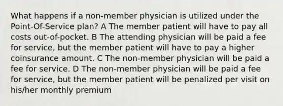 What happens if a non-member physician is utilized under the Point-Of-Service plan? A The member patient will have to pay all costs out-of-pocket. B The attending physician will be paid a fee for service, but the member patient will have to pay a higher coinsurance amount. C The non-member physician will be paid a fee for service. D The non-member physician will be paid a fee for service, but the member patient will be penalized per visit on his/her monthly premium