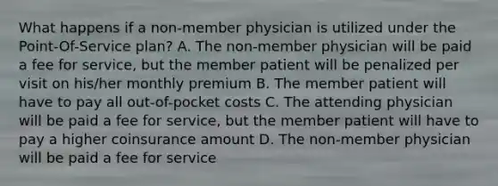 What happens if a non-member physician is utilized under the Point-Of-Service plan? A. The non-member physician will be paid a fee for service, but the member patient will be penalized per visit on his/her monthly premium B. The member patient will have to pay all out-of-pocket costs C. The attending physician will be paid a fee for service, but the member patient will have to pay a higher coinsurance amount D. The non-member physician will be paid a fee for service