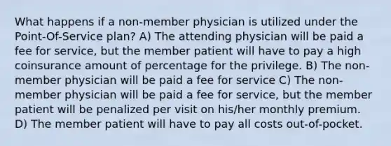 What happens if a non-member physician is utilized under the Point-Of-Service plan? A) The attending physician will be paid a fee for service, but the member patient will have to pay a high coinsurance amount of percentage for the privilege. B) The non-member physician will be paid a fee for service C) The non-member physician will be paid a fee for service, but the member patient will be penalized per visit on his/her monthly premium. D) The member patient will have to pay all costs out-of-pocket.