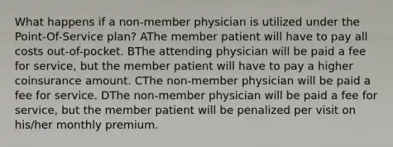 What happens if a non-member physician is utilized under the Point-Of-Service plan? AThe member patient will have to pay all costs out-of-pocket. BThe attending physician will be paid a fee for service, but the member patient will have to pay a higher coinsurance amount. CThe non-member physician will be paid a fee for service. DThe non-member physician will be paid a fee for service, but the member patient will be penalized per visit on his/her monthly premium.