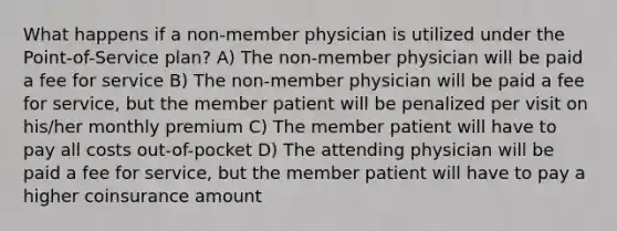 What happens if a non-member physician is utilized under the Point-of-Service plan? A) The non-member physician will be paid a fee for service B) The non-member physician will be paid a fee for service, but the member patient will be penalized per visit on his/her monthly premium C) The member patient will have to pay all costs out-of-pocket D) The attending physician will be paid a fee for service, but the member patient will have to pay a higher coinsurance amount