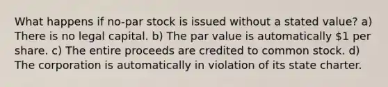 What happens if no-par stock is issued without a stated value? a) There is no legal capital. b) The par value is automatically 1 per share. c) The entire proceeds are credited to common stock. d) The corporation is automatically in violation of its state charter.