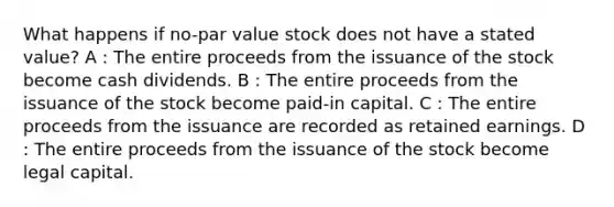 What happens if no-par value stock does not have a stated value? A : The entire proceeds from the issuance of the stock become cash dividends. B : The entire proceeds from the issuance of the stock become paid-in capital. C : The entire proceeds from the issuance are recorded as retained earnings. D : The entire proceeds from the issuance of the stock become legal capital.