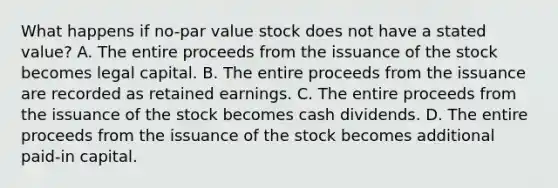 What happens if no-par value stock does not have a stated value? A. The entire proceeds from the issuance of the stock becomes legal capital. B. The entire proceeds from the issuance are recorded as retained earnings. C. The entire proceeds from the issuance of the stock becomes cash dividends. D. The entire proceeds from the issuance of the stock becomes additional paid-in capital.