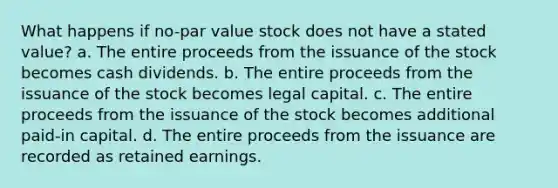 What happens if no-par value stock does not have a stated value? a. The entire proceeds from the issuance of the stock becomes cash dividends. b. The entire proceeds from the issuance of the stock becomes legal capital. c. The entire proceeds from the issuance of the stock becomes additional paid-in capital. d. The entire proceeds from the issuance are recorded as retained earnings.