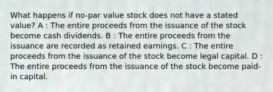 What happens if no-par value stock does not have a stated value? A : The entire proceeds from the issuance of the stock become cash dividends. B : The entire proceeds from the issuance are recorded as retained earnings. C : The entire proceeds from the issuance of the stock become legal capital. D : The entire proceeds from the issuance of the stock become paid-in capital.