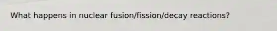 What happens in nuclear fusion/fission/decay reactions?