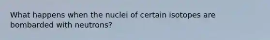 What happens when the nuclei of certain isotopes are bombarded with neutrons?