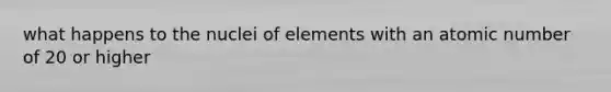 what happens to the nuclei of elements with an atomic number of 20 or higher